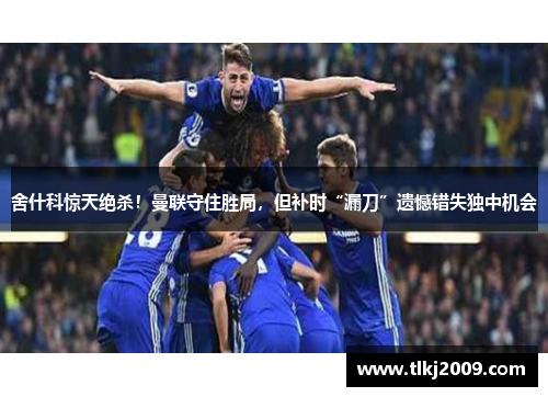 舍什科惊天绝杀！曼联守住胜局，但补时“漏刀”遗憾错失独中机会